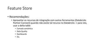 Feature Store
• Recomendações:
• Aproveitar os recursos de integração com outras ferramentas (Databricks
Partner Connect) quando não existe tal recurso no Databricks -> para isto,
usar a delta table
• Camada semântica
• Data Quality
• Dashboards
• Etc.
 