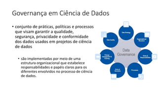 Governança em Ciência de Dados
• conjunto de práticas, políticas e processos
que visam garantir a qualidade,
segurança, privacidade e conformidade
dos dados usados em projetos de ciência
de dados
• são implementadas por meio de uma
estrutura organizacional que estabelece
responsabilidades e papéis claros para os
diferentes envolvidos no processo de ciência
de dados.
 