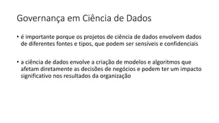 Governança em Ciência de Dados
• é importante porque os projetos de ciência de dados envolvem dados
de diferentes fontes e tipos, que podem ser sensíveis e confidenciais
• a ciência de dados envolve a criação de modelos e algoritmos que
afetam diretamente as decisões de negócios e podem ter um impacto
significativo nos resultados da organização
 