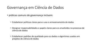 Governança em Ciência de Dados
• práticas comuns de governança incluem:
• Estabelecer políticas claras para o uso e armazenamento de dados
• Designar responsabilidades e papéis claros para os envolvidos no processo de
ciência de dados
• Estabelecer padrões de qualidade para os dados e algoritmos usados em
projetos de ciência de dados
 