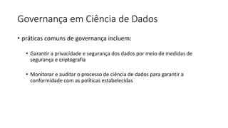 Governança em Ciência de Dados
• práticas comuns de governança incluem:
• Garantir a privacidade e segurança dos dados por meio de medidas de
segurança e criptografia
• Monitorar e auditar o processo de ciência de dados para garantir a
conformidade com as políticas estabelecidas
 