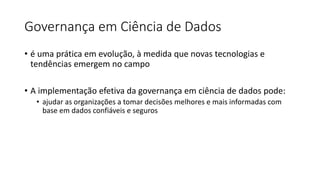 Governança em Ciência de Dados
• é uma prática em evolução, à medida que novas tecnologias e
tendências emergem no campo
• A implementação efetiva da governança em ciência de dados pode:
• ajudar as organizações a tomar decisões melhores e mais informadas com
base em dados confiáveis e seguros
 
