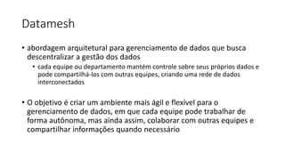 Datamesh
• abordagem arquitetural para gerenciamento de dados que busca
descentralizar a gestão dos dados
• cada equipe ou departamento mantém controle sobre seus próprios dados e
pode compartilhá-los com outras equipes, criando uma rede de dados
interconectados
• O objetivo é criar um ambiente mais ágil e flexível para o
gerenciamento de dados, em que cada equipe pode trabalhar de
forma autônoma, mas ainda assim, colaborar com outras equipes e
compartilhar informações quando necessário
 