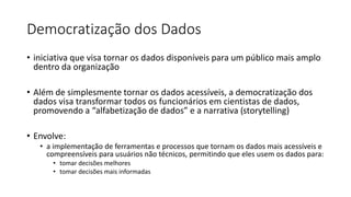Democratização dos Dados
• iniciativa que visa tornar os dados disponíveis para um público mais amplo
dentro da organização
• Além de simplesmente tornar os dados acessíveis, a democratização dos
dados visa transformar todos os funcionários em cientistas de dados,
promovendo a “alfabetização de dados” e a narrativa (storytelling)
• Envolve:
• a implementação de ferramentas e processos que tornam os dados mais acessíveis e
compreensíveis para usuários não técnicos, permitindo que eles usem os dados para:
• tomar decisões melhores
• tomar decisões mais informadas
 