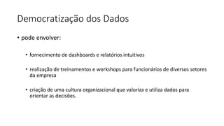 Democratização dos Dados
• pode envolver:
• fornecimento de dashboards e relatórios intuitivos
• realização de treinamentos e workshops para funcionários de diversos setores
da empresa
• criação de uma cultura organizacional que valoriza e utiliza dados para
orientar as decisões.
 