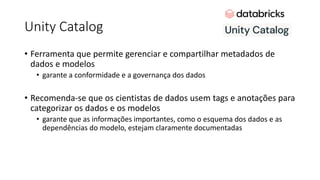Unity Catalog
• Ferramenta que permite gerenciar e compartilhar metadados de
dados e modelos
• garante a conformidade e a governança dos dados
• Recomenda-se que os cientistas de dados usem tags e anotações para
categorizar os dados e os modelos
• garante que as informações importantes, como o esquema dos dados e as
dependências do modelo, estejam claramente documentadas
 