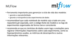MLFlow
• Ferramenta importante para gerenciar o ciclo de vida dos modelos
• garante a reprodutibilidade
• garante a transparência dos experimentos de dados
• recomendável que cada notebook de modelo seja criado em uma
repositório git separado, com o código-fonte do modelo e os logs de
experimentos organizados de forma clara e consistente
• recomenda-se que os cientistas de dados usem tags e anotações para
registrar informações importantes sobre cada experimento, como os
hiperparâmetros usados, as métricas de desempenho e outras
informações relevantes.
 