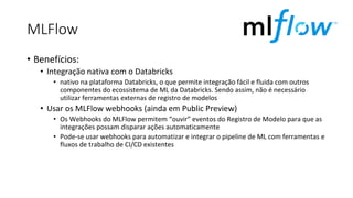 MLFlow
• Benefícios:
• Integração nativa com o Databricks
• nativo na plataforma Databricks, o que permite integração fácil e fluida com outros
componentes do ecossistema de ML da Databricks. Sendo assim, não é necessário
utilizar ferramentas externas de registro de modelos
• Usar os MLFlow webhooks (ainda em Public Preview)
• Os Webhooks do MLFlow permitem “ouvir” eventos do Registro de Modelo para que as
integrações possam disparar ações automaticamente
• Pode-se usar webhooks para automatizar e integrar o pipeline de ML com ferramentas e
fluxos de trabalho de CI/CD existentes
 