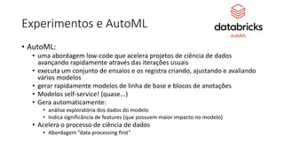 Experimentos e AutoML
• AutoML:
• uma abordagem low-code que acelera projetos de ciência de dados
avançando rapidamente através das iterações usuais
• executa um conjunto de ensaios e os registra criando, ajustando e avaliando
vários modelos
• gerar rapidamente modelos de linha de base e blocos de anotações
• Modelos self-service! (quase...)
• Gera automaticamente:
• análise exploratória dos dados do modelo
• Indica significância de features (que possuem maior impacto no modelo)
• Acelera o processo de ciência de dados
• Abordagem “data processing first”
 