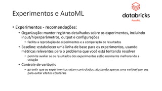Experimentos e AutoML
• Experimentos - recomendações:
• Organização: manter registros detalhados sobre os experimentos, incluindo
input/hiperparâmetros, output e configurações
• facilita a reprodução de experimentos e a comparação de resultados
• Baseline: estabelecer uma linha de base para os experimentos, usando
métricas relevantes para o problema que você está tentando resolver
• permite avaliar se os resultados dos experimentos estão realmente melhorando a
solução
• Controle de variáveis
• garantir que os experimentos sejam controlados, ajustando apenas uma variável por vez
para evitar efeitos colaterais
 