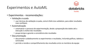 Experimentos e AutoML
• Experimentos - recomendações:
• Validação cruzada
• usar técnicas de validação cruzada, como k-fold cross validation, para obter resultados
mais confiáveis
• Automatização
• automatizar o processo de experimentação, desde a preparação dos dados até a
execução e análise dos resultados
• poupa tempo e garante a consistência dos resultados
• Documentação
• documentar cuidadosamente os experimentos e resultados, incluindo gráficos, tabelas e
conclusões
• permite a revisão e compartilhamento dos resultados entre os membros da equipe
 