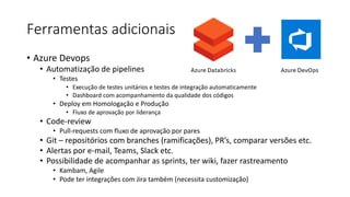 Ferramentas adicionais
• Azure Devops
• Automatização de pipelines
• Testes
• Execução de testes unitários e testes de integração automaticamente
• Dashboard com acompanhamento da qualidade dos códigos
• Deploy em Homologação e Produção
• Fluxo de aprovação por liderança
• Code-review
• Pull-requests com fluxo de aprovação por pares
• Git – repositórios com branches (ramificações), PR’s, comparar versões etc.
• Alertas por e-mail, Teams, Slack etc.
• Possibilidade de acompanhar as sprints, ter wiki, fazer rastreamento
• Kambam, Agile
• Pode ter integrações com Jira também (necessita customização)
 