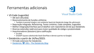 Ferramentas adicionais
• VS Code (sugestão)
• IDE bem difundida
• Desenvolvimento de funções utilitárias
• Também é possível integrar com ambiente Spark do Databricks (exige libs adicionais)
• Depuração integrada, Refactoring, Testes unitários, Code complete, Sugestões
• Melhor integração/interface para trabalhar com repositórios Git do que Databricks
• Diversas extensões (add-ons) para maior qualidade de código e produtividade
• Impulsionadores (boosters) para codificação:
• Co-pilot
• ChatGPT (quase substituindo Stack Overflow e demais queries no Google)
• Databricks a partir de 14/fev/2023:
• VS Code extension for Databricks
• Databricks ❤️ IDEs - The Databricks Blog
 