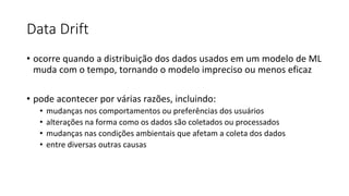 Data Drift
• ocorre quando a distribuição dos dados usados em um modelo de ML
muda com o tempo, tornando o modelo impreciso ou menos eficaz
• pode acontecer por várias razões, incluindo:
• mudanças nos comportamentos ou preferências dos usuários
• alterações na forma como os dados são coletados ou processados
• mudanças nas condições ambientais que afetam a coleta dos dados
• entre diversas outras causas
 