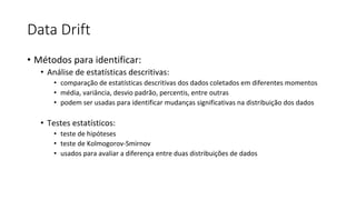 Data Drift
• Métodos para identificar:
• Análise de estatísticas descritivas:
• comparação de estatísticas descritivas dos dados coletados em diferentes momentos
• média, variância, desvio padrão, percentis, entre outras
• podem ser usadas para identificar mudanças significativas na distribuição dos dados
• Testes estatísticos:
• teste de hipóteses
• teste de Kolmogorov-Smirnov
• usados para avaliar a diferença entre duas distribuições de dados
 