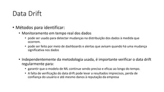 Data Drift
• Métodos para identificar:
• Monitoramento em tempo real dos dados
• pode ser usado para detectar mudanças na distribuição dos dados à medida que
ocorrem.
• pode ser feito por meio de dashboards e alertas que avisam quando há uma mudança
significativa nos dados
• Independentemente da metodologia usada, é importante verificar o data drift
regularmente para:
• garantir que o modelo de ML continue sendo preciso e eficaz ao longo do tempo.
• A falta de verificação do data drift pode levar a resultados imprecisos, perda de
confiança do usuário e até mesmo danos à reputação da empresa
 