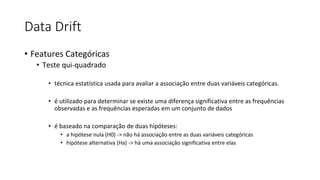 Data Drift
• Features Categóricas
• Teste qui-quadrado
• técnica estatística usada para avaliar a associação entre duas variáveis categóricas.
• é utilizado para determinar se existe uma diferença significativa entre as frequências
observadas e as frequências esperadas em um conjunto de dados
• é baseado na comparação de duas hipóteses:
• a hipótese nula (H0) -> não há associação entre as duas variáveis categóricas
• hipótese alternativa (Ha) -> há uma associação significativa entre elas
 