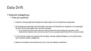 Data Drift
• Features Categóricas
• Teste qui-quadrado
• envolve a comparação das frequências observadas com as frequências esperadas.
• As frequências esperadas são calculadas com base nas frequências marginais e na suposição
de que não há associação entre as duas variáveis.
• Se as frequências observadas diferirem significativamente das frequências esperadas, então
rejeitamos a hipótese nula e concluímos que há uma associação significativa entre as duas variáveis
• é comumente usado em pesquisa de mercado, estudos epidemiológicos e em outras áreas
que envolvem dados categóricos
• pode ser realizado manualmente ou com o uso de software estatístico.
 