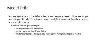 Model Drift
• ocorre quando um modelo se torna menos preciso ou eficaz ao longo
do tempo, devido a mudanças nas condições ou no ambiente em que
está sendo usado
• podem incluir, por exemplo:
• alterações nos dados de entrada
• mudanças na distribuição dos dados
• mudanças nas regras de negócio ou mesmo erros na implementação do modelo
 