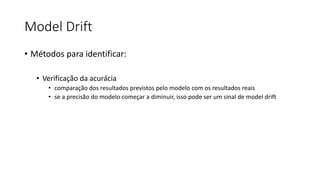 Model Drift
• Métodos para identificar:
• Verificação da acurácia
• comparação dos resultados previstos pelo modelo com os resultados reais
• se a precisão do modelo começar a diminuir, isso pode ser um sinal de model drift
 