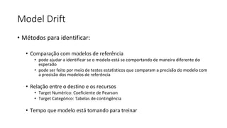 Model Drift
• Métodos para identificar:
• Comparação com modelos de referência
• pode ajudar a identificar se o modelo está se comportando de maneira diferente do
esperado
• pode ser feito por meio de testes estatísticos que comparam a precisão do modelo com
a precisão dos modelos de referência
• Relação entre o destino e os recursos
• Target Numérico: Coeficiente de Pearson
• Target Categórico: Tabelas de contingência
• Tempo que modelo está tomando para treinar
 