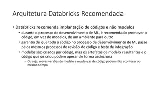 Arquitetura Databricks Recomendada
• Databricks recomenda implantação de códigos e não modelos
• durante o processo de desenvolvimento de ML, é recomendado promover o
código, em vez de modelos, de um ambiente para outro
• garantia de que todo o código no processo de desenvolvimento de ML passe
pelos mesmos processos de revisão de código e teste de integração
• modelos são criados por código, mas os artefatos de modelo resultantes e o
código que os criou podem operar de forma assíncrona
• Ou seja, novas versões de modelo e mudanças de código podem não acontecer ao
mesmo tempo
 