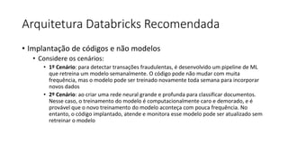 Arquitetura Databricks Recomendada
• Implantação de códigos e não modelos
• Considere os cenários:
• 1º Cenário: para detectar transações fraudulentas, é desenvolvido um pipeline de ML
que retreina um modelo semanalmente. O código pode não mudar com muita
frequência, mas o modelo pode ser treinado novamente toda semana para incorporar
novos dados
• 2º Cenário: ao criar uma rede neural grande e profunda para classificar documentos.
Nesse caso, o treinamento do modelo é computacionalmente caro e demorado, e é
provável que o novo treinamento do modelo aconteça com pouca frequência. No
entanto, o código implantado, atende e monitora esse modelo pode ser atualizado sem
retreinar o modelo
 
