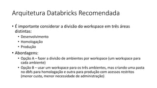 Arquitetura Databricks Recomendada
• É importante considerar a divisão do workspace em três áreas
distintas:
• Desenvolvimento
• Homologação
• Produção
• Abordagens:
• Opção A – fazer a divisão de ambientes por workspace (um workspace para
cada ambiente)
• Opção B – usar um workspace para os três ambientes, mas criando uma pasta
no dbfs para homologação e outra para produção com acessos restritos
(menor custo, menor necessidade de administração)
 