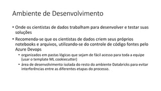 Ambiente de Desenvolvimento
• Onde os cientistas de dados trabalham para desenvolver e testar suas
soluções
• Recomenda-se que os cientistas de dados criem seus próprios
notebooks e arquivos, utilizando-se do controle de código fontes pelo
Azure Devops
• organizados em pastas lógicas que sejam de fácil acesso para toda a equipe
(usar o template ML cookiecutter)
• área de desenvolvimento isolada do resto do ambiente Databricks para evitar
interferências entre as diferentes etapas do processo.
 