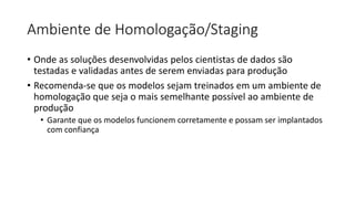 Ambiente de Homologação/Staging
• Onde as soluções desenvolvidas pelos cientistas de dados são
testadas e validadas antes de serem enviadas para produção
• Recomenda-se que os modelos sejam treinados em um ambiente de
homologação que seja o mais semelhante possível ao ambiente de
produção
• Garante que os modelos funcionem corretamente e possam ser implantados
com confiança
 
