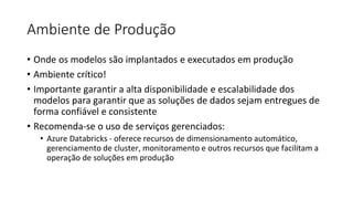 Ambiente de Produção
• Onde os modelos são implantados e executados em produção
• Ambiente crítico!
• Importante garantir a alta disponibilidade e escalabilidade dos
modelos para garantir que as soluções de dados sejam entregues de
forma confiável e consistente
• Recomenda-se o uso de serviços gerenciados:
• Azure Databricks - oferece recursos de dimensionamento automático,
gerenciamento de cluster, monitoramento e outros recursos que facilitam a
operação de soluções em produção
 