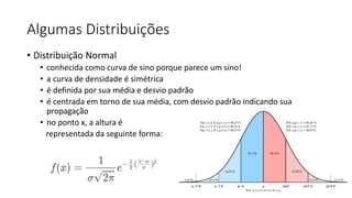 Algumas Distribuições
• Distribuição Normal
• conhecida como curva de sino porque parece um sino!
• a curva de densidade é simétrica
• é definida por sua média e desvio padrão
• é centrada em torno de sua média, com desvio padrão indicando sua
propagação
• no ponto x, a altura é
representada da seguinte forma:
 