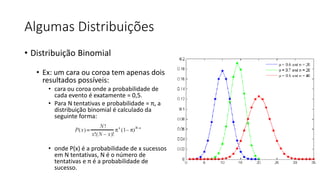 Algumas Distribuições
• Distribuição Binomial
• Ex: um cara ou coroa tem apenas dois
resultados possíveis:
• cara ou coroa onde a probabilidade de
cada evento é exatamente = 0,5.
• Para N tentativas e probabilidade = π, a
distribuição binomial é calculado da
seguinte forma:
• onde P(x) é a probabilidade de x sucessos
em N tentativas, N é o número de
tentativas e π é a probabilidade de
sucesso.
 