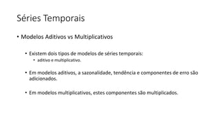 Séries Temporais
• Modelos Aditivos vs Multiplicativos
• Existem dois tipos de modelos de séries temporais:
• aditivo e multiplicativo.
• Em modelos aditivos, a sazonalidade, tendência e componentes de erro são
adicionados.
• Em modelos multiplicativos, estes componentes são multiplicados.
 