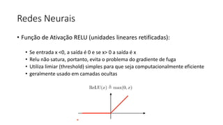 Redes Neurais
• Função de Ativação RELU (unidades lineares retificadas):
• Se entrada x <0, a saída é 0 e se x> 0 a saída é x
• Relu não satura, portanto, evita o problema do gradiente de fuga
• Utiliza limiar (threshold) simples para que seja computacionalmente eficiente
• geralmente usado em camadas ocultas
 