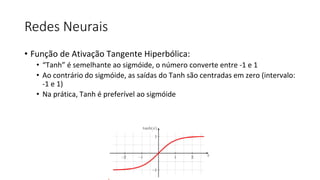Redes Neurais
• Função de Ativação Tangente Hiperbólica:
• “Tanh” é semelhante ao sigmóide, o número converte entre -1 e 1
• Ao contrário do sigmóide, as saídas do Tanh são centradas em zero (intervalo:
-1 e 1)
• Na prática, Tanh é preferível ao sigmóide
 