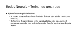 Redes Neurais – Treinando uma rede
• Aprendizado supervisionado
• se houver um grande conjunto de dados de teste com rótulos conhecidos
(outputs)
• O algoritmo de aprendizado avalia a produção (ou seja: faz previsões),
compara a produção com o rótulo/anotação (label) e ajuste a rede. Depois,
repete
 
