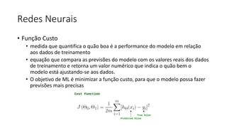 Redes Neurais
• Função Custo
• medida que quantifica o quão boa é a performance do modelo em relação
aos dados de treinamento
• equação que compara as previsões do modelo com os valores reais dos dados
de treinamento e retorna um valor numérico que indica o quão bem o
modelo está ajustando-se aos dados.
• O objetivo de ML é minimizar a função custo, para que o modelo possa fazer
previsões mais precisas
 