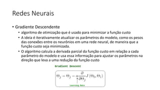 Redes Neurais
• Gradiente Descendente
• algoritmo de otimização que é usado para minimizar a função custo
• A ideia é iterativamente atualizar os parâmetros do modelo, como os pesos
das conexões entre os neurônios em uma rede neural, de maneira que a
função custo seja minimizada.
• O algoritmo calcula a derivada parcial da função custo em relação a cada
parâmetro do modelo e usa essa informação para ajustar os parâmetros na
direção que leva a uma redução da função custo
 
