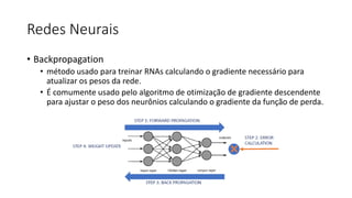 Redes Neurais
• Backpropagation
• método usado para treinar RNAs calculando o gradiente necessário para
atualizar os pesos da rede.
• É comumente usado pelo algoritmo de otimização de gradiente descendente
para ajustar o peso dos neurônios calculando o gradiente da função de perda.
 