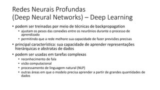 Redes Neurais Profundas
(Deep Neural Networks) – Deep Learning
• podem ser treinadas por meio de técnicas de backpropagation
• ajustam os pesos das conexões entre os neurônios durante o processo de
aprendizado
• permitindo que a rede melhore sua capacidade de fazer previsões precisas
• principal característica: sua capacidade de aprender representações
hierárquicas e abstratas de dados
• podem ser usadas em tarefas complexas
• reconhecimento de fala
• visão computacional
• processamento de linguagem natural (NLP)
• outras áreas em que o modelo precisa aprender a partir de grandes quantidades de
dados
 