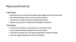 Hiperparâmetros
• Definição:
• parâmetros que não são aprendidos pelo algoritmo de treinamento
• são definidos pelo usuário antes do treinamento
• controlam o comportamento do algoritmo de ML
• afetam a precisão e a eficiência do modelo resultante
• Exemplos:
• número de camadas e neurônios em uma rede neural
• taxa de aprendizado do algoritmo de otimização
• número de árvores em uma floresta aleatória (random forest)
• valor de regularização para evitar overfitting
 