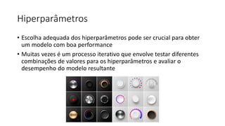 Hiperparâmetros
• Escolha adequada dos hiperparâmetros pode ser crucial para obter
um modelo com boa performance
• Muitas vezes é um processo iterativo que envolve testar diferentes
combinações de valores para os hiperparâmetros e avaliar o
desempenho do modelo resultante
 