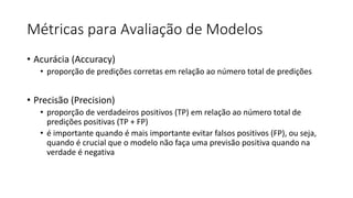 Métricas para Avaliação de Modelos
• Acurácia (Accuracy)
• proporção de predições corretas em relação ao número total de predições
• Precisão (Precision)
• proporção de verdadeiros positivos (TP) em relação ao número total de
predições positivas (TP + FP)
• é importante quando é mais importante evitar falsos positivos (FP), ou seja,
quando é crucial que o modelo não faça uma previsão positiva quando na
verdade é negativa
 