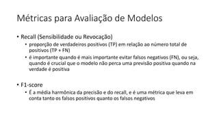 Métricas para Avaliação de Modelos
• Recall (Sensibilidade ou Revocação)
• proporção de verdadeiros positivos (TP) em relação ao número total de
positivos (TP + FN)
• é importante quando é mais importante evitar falsos negativos (FN), ou seja,
quando é crucial que o modelo não perca uma previsão positiva quando na
verdade é positiva
• F1-score
• É a média harmônica da precisão e do recall, e é uma métrica que leva em
conta tanto os falsos positivos quanto os falsos negativos
 