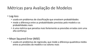 Métricas para Avaliação de Modelos
• Log-loss
• usada em problemas de classificação que envolvem probabilidades
• mede a diferença entre as probabilidades previstas pelo modelo e as
probabilidades reais
• é uma métrica que penaliza mais fortemente as previsões erradas com uma
alta confiança
• Mean Squared Error (MSE)
• usada em problemas de regressão, que mede a diferença quadrática média
entre as previsões do modelo e os valores reais
 