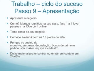 Trabalho – ciclo do suceso
    Passo 9 – Apresentação
 Apresente o negócio
 Como? Marque reuniões na sua casa, faça 1 a 1 leve
  pessoas na RA e conf online
 Tome conta do seu negócio
 Comece amanhã com os 10 piores da lista
 Por que vc gostou da
  monavie, empresa, degustação, bonus de primeiro
  pedido, star maker, equipe e cadastro
 Deixe material pra encontrar ou entrar em contato em
  24/48hs
 