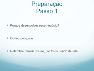Preparação
                   Passo 1

 Porque desenvolver esse negócio?


 O meu porque é


 Relembre, familiarize-se, tire fotos, fundo de tela
 