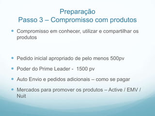 Preparação
   Passo 3 – Compromisso com produtos
 Compromisso em conhecer, utilizar e compartilhar os
  produtos



 Pedido inicial apropriado de pelo menos 500pv
 Poder do Prime Leader - 1500 pv
 Auto Envio e pedidos adicionais – como se pagar
 Mercados para promover os produtos – Active / EMV /
  Nuit
 
