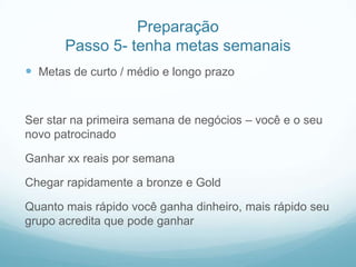 Preparação
       Passo 5- tenha metas semanais
 Metas de curto / médio e longo prazo


Ser star na primeira semana de negócios – você e o seu
novo patrocinado

Ganhar xx reais por semana

Chegar rapidamente a bronze e Gold

Quanto mais rápido você ganha dinheiro, mais rápido seu
grupo acredita que pode ganhar
 